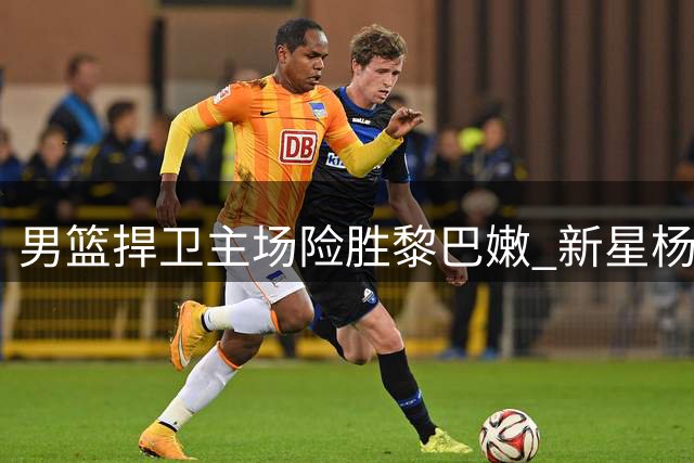 男篮捍卫主场险胜黎巴嫩 新星杨瀚森闪耀赛场
